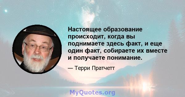 Настоящее образование происходит, когда вы поднимаете здесь факт, и еще один факт, собираете их вместе и получаете понимание.