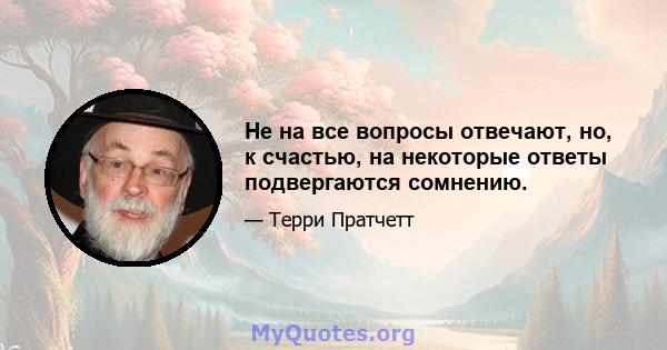 Не на все вопросы отвечают, но, к счастью, на некоторые ответы подвергаются сомнению.