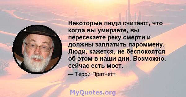 Некоторые люди считают, что когда вы умираете, вы пересекаете реку смерти и должны заплатить пароммену. Люди, кажется, не беспокоятся об этом в наши дни. Возможно, сейчас есть мост.