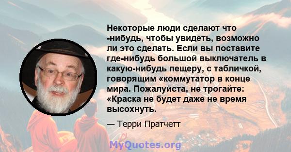 Некоторые люди сделают что -нибудь, чтобы увидеть, возможно ли это сделать. Если вы поставите где-нибудь большой выключатель в какую-нибудь пещеру, с табличкой, говорящим «коммутатор в конце мира. Пожалуйста, не