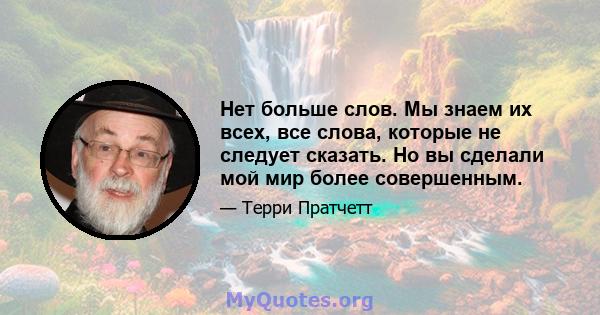 Нет больше слов. Мы знаем их всех, все слова, которые не следует сказать. Но вы сделали мой мир более совершенным.