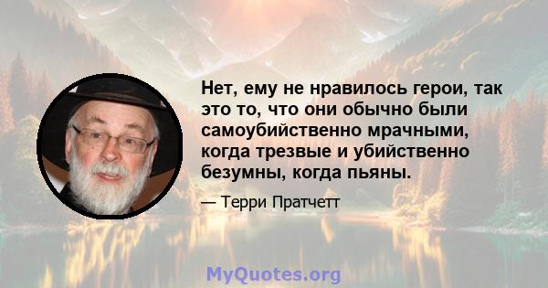 Нет, ему не нравилось герои, так это то, что они обычно были самоубийственно мрачными, когда трезвые и убийственно безумны, когда пьяны.