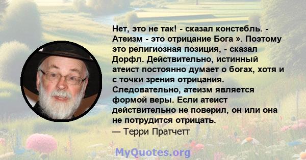 Нет, это не так! - сказал констебль. - Атеизм - это отрицание Бога ». Поэтому это религиозная позиция, - сказал Дорфл. Действительно, истинный атеист постоянно думает о богах, хотя и с точки зрения отрицания.