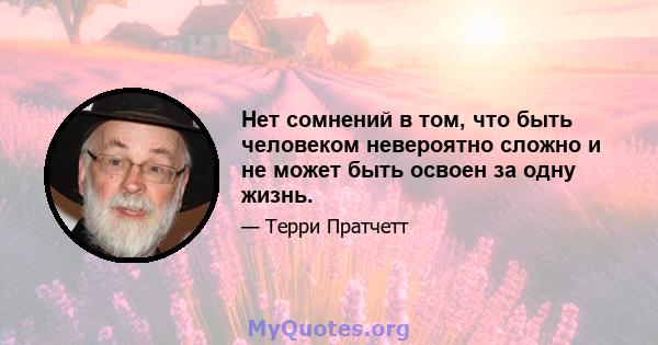 Нет сомнений в том, что быть человеком невероятно сложно и не может быть освоен за одну жизнь.