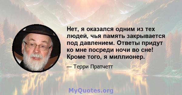 Нет, я оказался одним из тех людей, чья память закрывается под давлением. Ответы придут ко мне посреди ночи во сне! Кроме того, я миллионер.