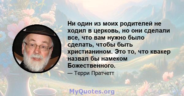 Ни один из моих родителей не ходил в церковь, но они сделали все, что вам нужно было сделать, чтобы быть христианином. Это то, что квакер назвал бы намеком Божественного.