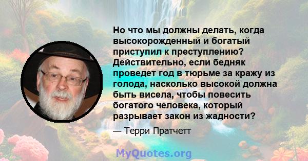 Но что мы должны делать, когда высокорожденный и богатый приступил к преступлению? Действительно, если бедняк проведет год в тюрьме за кражу из голода, насколько высокой должна быть висела, чтобы повесить богатого