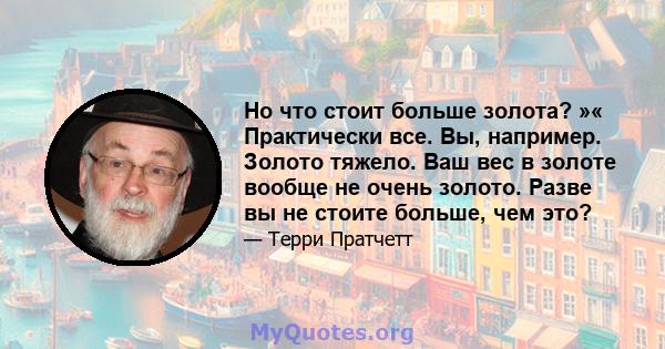 Но что стоит больше золота? »« Практически все. Вы, например. Золото тяжело. Ваш вес в золоте вообще не очень золото. Разве вы не стоите больше, чем это?