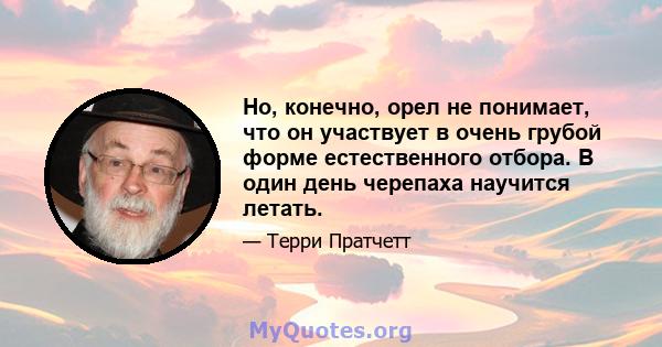 Но, конечно, орел не понимает, что он участвует в очень грубой форме естественного отбора. В один день черепаха научится летать.