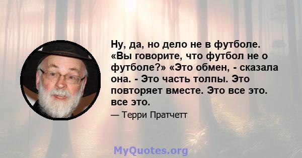 Ну, да, но дело не в футболе. «Вы говорите, что футбол не о футболе?» «Это обмен, - сказала она. - Это часть толпы. Это повторяет вместе. Это все это. все это.