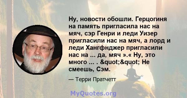 Ну, новости обошли. Герцогиня на память пригласила нас на мяч, сэр Генри и леди Уизер пригласили нас на мяч, а лорд и леди Хангфнджер пригласили нас на ... да, мяч ».« Ну, это много ... . "" Не смеешь, Сэм.