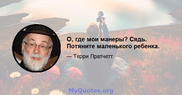 О, где мои манеры? Сядь. Потяните маленького ребенка.