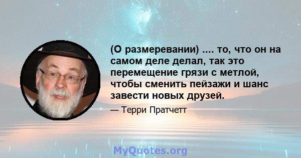 (О размеревании) .... то, что он на самом деле делал, так это перемещение грязи с метлой, чтобы сменить пейзажи и шанс завести новых друзей.