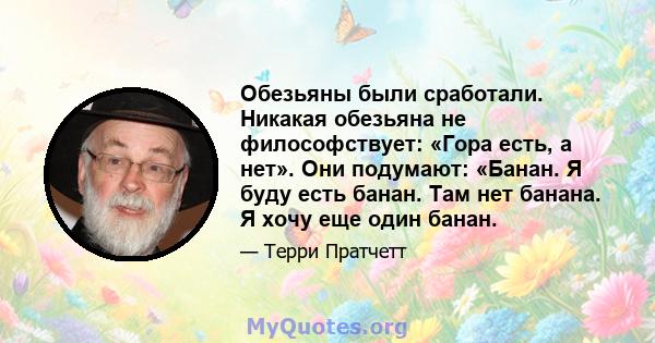 Обезьяны были сработали. Никакая обезьяна не философствует: «Гора есть, а нет». Они подумают: «Банан. Я буду есть банан. Там нет банана. Я хочу еще один банан.