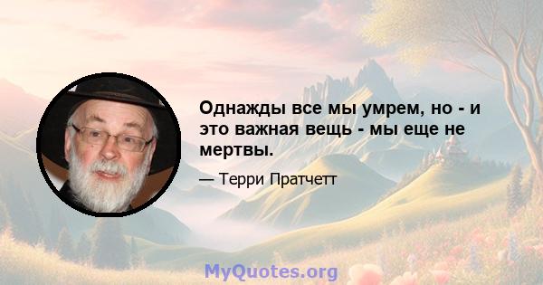 Однажды все мы умрем, но - и это важная вещь - мы еще не мертвы.