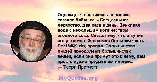 Однажды я спас жизнь человека, - сказала бабушка. - Специальное лекарство, два раза в день. Венкивая вода с небольшим количеством ягодного сока. Сказал ему, что я купил его у гномов. Это самая большая часть