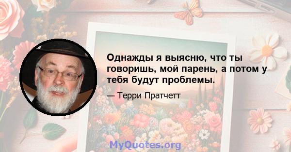 Однажды я выясню, что ты говоришь, мой парень, а потом у тебя будут проблемы.