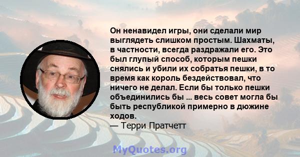 Он ненавидел игры, они сделали мир выглядеть слишком простым. Шахматы, в частности, всегда раздражали его. Это был глупый способ, которым пешки снялись и убили их собратья пешки, в то время как король бездействовал, что 