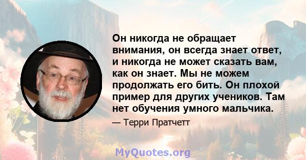 Он никогда не обращает внимания, он всегда знает ответ, и никогда не может сказать вам, как он знает. Мы не можем продолжать его бить. Он плохой пример для других учеников. Там нет обучения умного мальчика.