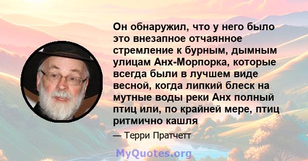 Он обнаружил, что у него было это внезапное отчаянное стремление к бурным, дымным улицам Анх-Морпорка, которые всегда были в лучшем виде весной, когда липкий блеск на мутные воды реки Анх полный птиц или, по крайней