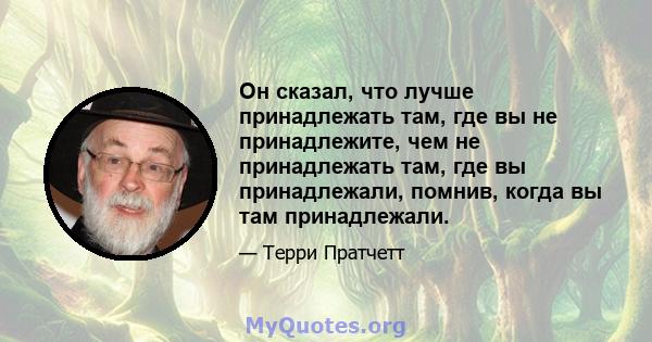 Он сказал, что лучше принадлежать там, где вы не принадлежите, чем не принадлежать там, где вы принадлежали, помнив, когда вы там принадлежали.