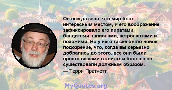 Он всегда знал, что мир был интересным местом, и его воображение зафиксировало его пиратами, бандитами, шпионами, астронавтами и похожими. Но у него также было новое подозрение, что, когда вы серьезно добрались до