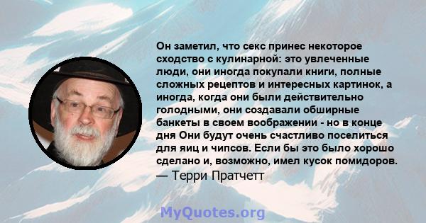 Он заметил, что секс принес некоторое сходство с кулинарной: это увлеченные люди, они иногда покупали книги, полные сложных рецептов и интересных картинок, а иногда, когда они были действительно голодными, они создавали 