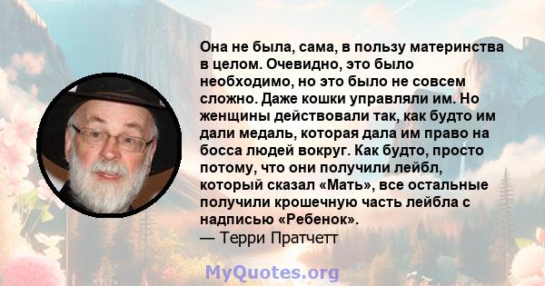 Она не была, сама, в пользу материнства в целом. Очевидно, это было необходимо, но это было не совсем сложно. Даже кошки управляли им. Но женщины действовали так, как будто им дали медаль, которая дала им право на босса 