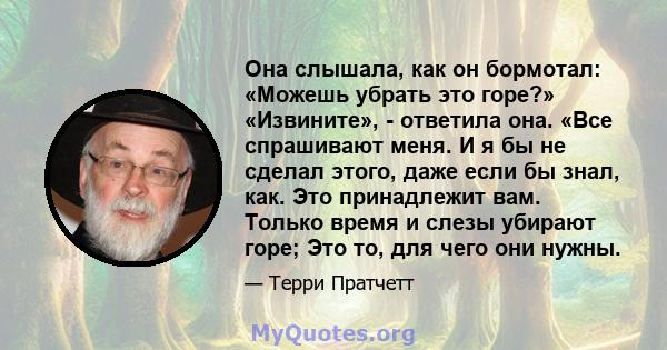 Она слышала, как он бормотал: «Можешь убрать это горе?» «Извините», - ответила она. «Все спрашивают меня. И я бы не сделал этого, даже если бы знал, как. Это принадлежит вам. Только время и слезы убирают горе; Это то,