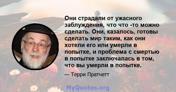 Они страдали от ужасного заблуждения, что что -то можно сделать. Они, казалось, готовы сделать мир таким, как они хотели его или умерли в попытке, и проблема с смертью в попытке заключалась в том, что вы умерли в