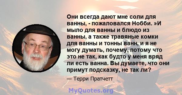 Они всегда дают мне соли для ванны, - пожаловался Нобби. »И мыло для ванны и блюдо из ванны, а также травяные комки для ванны и тонны ванн, и я не могу думать, почему, потому что это не так, как будто у меня вряд ли