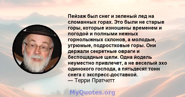 Пейзаж был снег и зеленый лед на сломанных горах. Это были не старые горы, которые изношены временем и погодой и полными нежных горнолыжных склонов, а молодые, угрюмые, подростковые горы. Они держали секретные овраги и