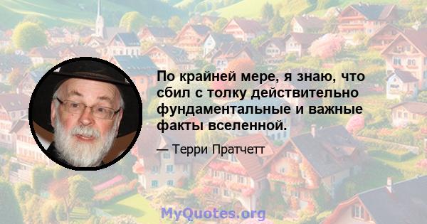 По крайней мере, я знаю, что сбил с толку действительно фундаментальные и важные факты вселенной.