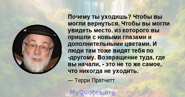 Почему ты уходишь? Чтобы вы могли вернуться. Чтобы вы могли увидеть место, из которого вы пришли с новыми глазами и дополнительными цветами. И люди там тоже видят тебя по -другому. Возвращение туда, где вы начали, - это 