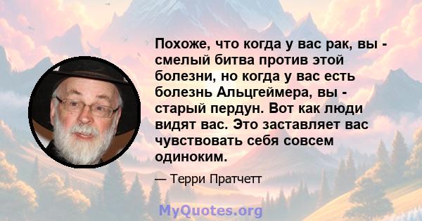 Похоже, что когда у вас рак, вы - смелый битва против этой болезни, но когда у вас есть болезнь Альцгеймера, вы - старый пердун. Вот как люди видят вас. Это заставляет вас чувствовать себя совсем одиноким.