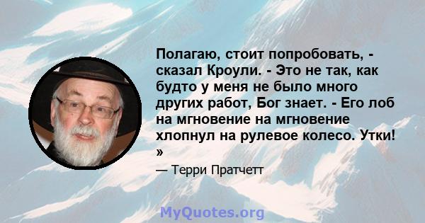 Полагаю, стоит попробовать, - сказал Кроули. - Это не так, как будто у меня не было много других работ, Бог знает. - Его лоб на мгновение на мгновение хлопнул на рулевое колесо. Утки! »