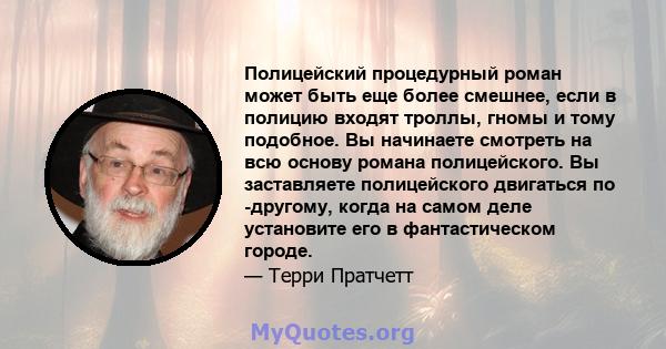 Полицейский процедурный роман может быть еще более смешнее, если в полицию входят троллы, гномы и тому подобное. Вы начинаете смотреть на всю основу романа полицейского. Вы заставляете полицейского двигаться по