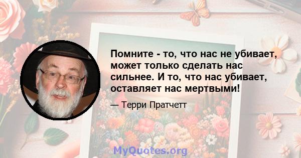 Помните - то, что нас не убивает, может только сделать нас сильнее. И то, что нас убивает, оставляет нас мертвыми!