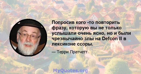 Попросив кого -то повторить фразу, которую вы не только услышали очень ясно, но и были чрезвычайно злы на Defcon II в лексиконе ссоры.