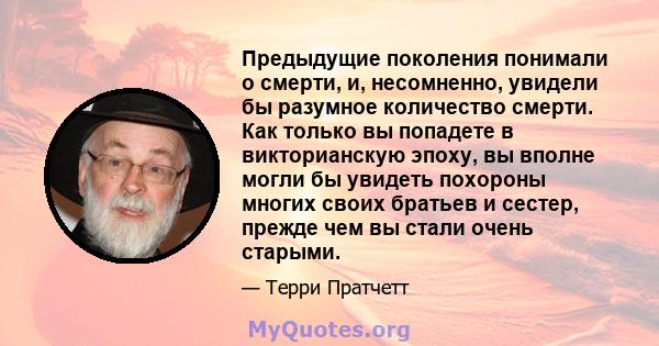 Предыдущие поколения понимали о смерти, и, несомненно, увидели бы разумное количество смерти. Как только вы попадете в викторианскую эпоху, вы вполне могли бы увидеть похороны многих своих братьев и сестер, прежде чем