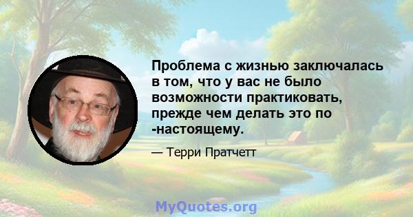 Проблема с жизнью заключалась в том, что у вас не было возможности практиковать, прежде чем делать это по -настоящему.