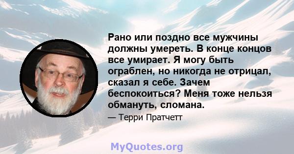 Рано или поздно все мужчины должны умереть. В конце концов все умирает. Я могу быть ограблен, но никогда не отрицал, сказал я себе. Зачем беспокоиться? Меня тоже нельзя обмануть, сломана.