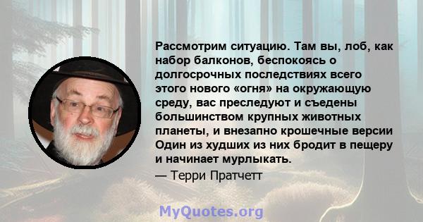 Рассмотрим ситуацию. Там вы, лоб, как набор балконов, беспокоясь о долгосрочных последствиях всего этого нового «огня» на окружающую среду, вас преследуют и съедены большинством крупных животных планеты, и внезапно