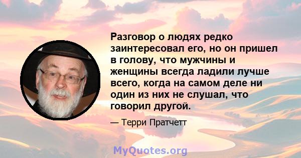 Разговор о людях редко заинтересовал его, но он пришел в голову, что мужчины и женщины всегда ладили лучше всего, когда на самом деле ни один из них не слушал, что говорил другой.