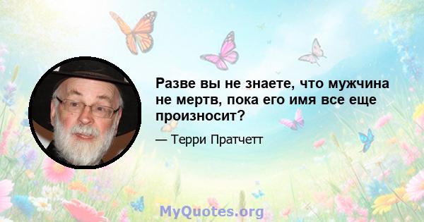 Разве вы не знаете, что мужчина не мертв, пока его имя все еще произносит?