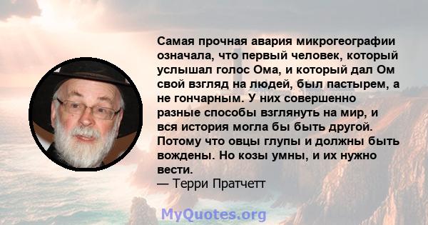 Самая прочная авария микрогеографии означала, что первый человек, который услышал голос Ома, и который дал Ом свой взгляд на людей, был пастырем, а не гончарным. У них совершенно разные способы взглянуть на мир, и вся