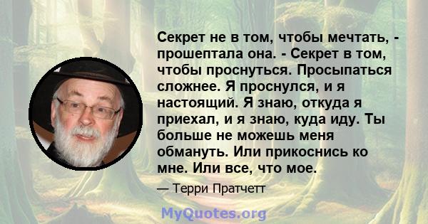 Секрет не в том, чтобы мечтать, - прошептала она. - Секрет в том, чтобы проснуться. Просыпаться сложнее. Я проснулся, и я настоящий. Я знаю, откуда я приехал, и я знаю, куда иду. Ты больше не можешь меня обмануть. Или