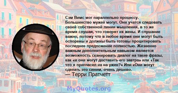 Сэм Вимс мог параллельно процессу. Большинство мужей могут. Они учатся следовать своей собственной линии мышления, в то же время слушая, что говорят их жены. И слушание важно, потому что в любое время они могут быть