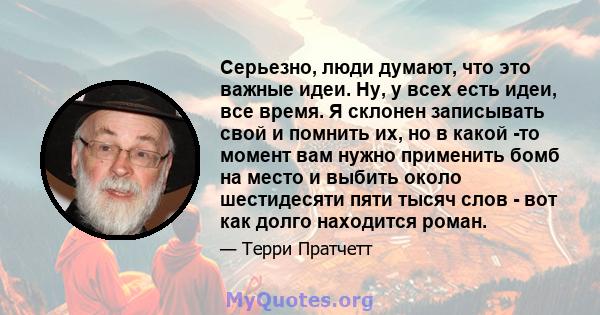 Серьезно, люди думают, что это важные идеи. Ну, у всех есть идеи, все время. Я склонен записывать свой и помнить их, но в какой -то момент вам нужно применить бомб на место и выбить около шестидесяти пяти тысяч слов -