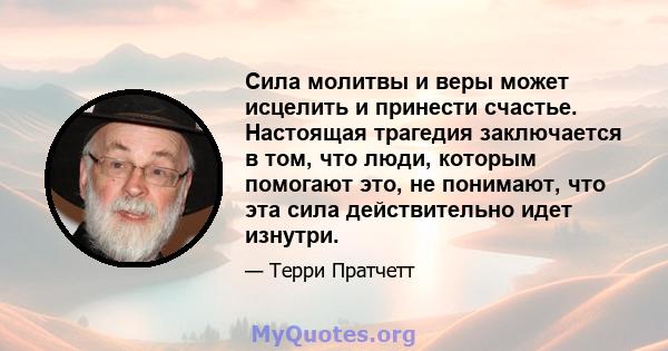 Сила молитвы и веры может исцелить и принести счастье. Настоящая трагедия заключается в том, что люди, которым помогают это, не понимают, что эта сила действительно идет изнутри.